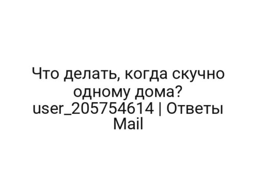 Что делать, когда скучно одному дома? user_205754614 | Ответы Mail