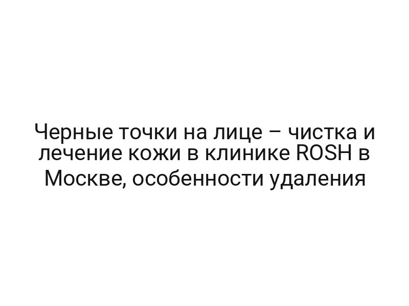 Черные точки на лице – чистка и лечение кожи в клинике ROSH в Москве, особенности удаления
