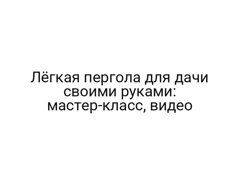 Лёгкая пергола для дачи своими руками: мастер-класс, видео